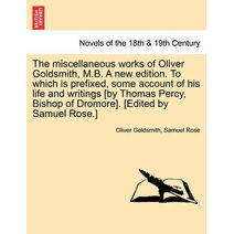 Miscellaneous Works of Oliver Goldsmith, M.B. a New Edition. to Which Is Prefixed, Some Account of His Life and Writings [By Thomas Percy, Bishop