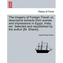 Imagery of Foreign Travel; Or, Descriptive Extracts from Scenes and Impressions in Egypt, India, Etc. Selected and Republished by the Author [M. Sherer].