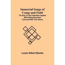 Immortal Songs of Camp and Field; The Story of their Inspiration together with Striking Anecdotes connected with their History