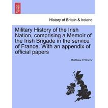 Military History of the Irish Nation, Comprising a Memoir of the Irish Brigade in the Service of France. with an Appendix of Official Papers