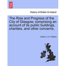 Rise and Progress of the City of Glasgow, Comprising an Account of Its Public Buildings, Charities, and Other Concerns.